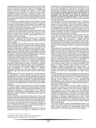 136
The psychological study of literature is carried out in one of these
two directions. At the same time, firstly, the psychology of the
creator is analyzed in connection with how it is expressed in a
particular work, and secondly, the experience of the reader
accepting this work is provided. In our opinion, the use of both
methods that separate each other is ineffective. Based on this,
the general direction of this method can be expressed as a process
from the form of a work of art to the training of aesthetic reaction
and its general laws through the functional analysis of its elements
and structure.
As it turned out, an important feature of any element in a work
of art is associated with the emotional attitude that arises from
the reader. A necessary aspect of the problem under consideration
is to familiarize the reader with the art. For many of them, this
connection is found in literature lessons, where there is a need
for aesthetic and aesthetic activities in general.
In our opinion, the content of aesthetic activity is always a process
of getting out of meaning. When contacting a work of art, a task
should be created that contributes to the emergence of an
emotional reaction, and a response - generalization, an answer -
disclosure of personal meaning.
Comparison of literary phenomena allows you to eliminate
emotionality, indifference and slander, stimulate, generalize
reactions, reveal the meaning provided for various authors and
different readers.
When organizing work to identify and study relations between
national and world literature, the school cannot take into account
the age characteristics of students. It is no coincidence that
Binobarin, middle school students often ask the question "why?,"
ask about the sufficiency and validity of the supposed concepts.
Adolescents are an important stage in the development of mental
abilities. The thinking activities of secondary school students are
independent. They trace the desire for generalization, the search
for general principles and laws behind specific facts.
The period of secondary education is important in the formation
of analytical skills of students, since the level of knowledge of
children of this age is insufficient, as in high school. Adolescents
are characterized by their own characteristics: activity,
insufficient understanding of the specific and historical conditions
in which the described events took place, lack of life experience.
So, there is always an objective psychological impossibility of a
direct interpretation of realities, stability in aesthetic
assessment, solidarity with some types of human experience.
Therefore, high school students tend to look for a path without
defeat.
The development of the mind in adolescence is closely related to
the development of creative abilities, including not only the
development of data, but also the manifestation of intellectual
initiative and the creation of something new. When explaining to
high school students about cultural ties, a certain folk life should
be studied in close cooperation with the literature of this people,
in this process it should be brought to reflect the features of world
literature.
Comparative study of literary connections and literary influence
is a common didactic method and mental operation by which
similarity and differences between things and phenomena can be
determined, resulting in a positive effect at all stages of
education. The psychological and pedagogical justification of the
comparison creates the basis for its operational side, work with
various materials.
Fiction is intended to describe not the decoration of the life of
the nation that seems exotic to others, but the inner world, which
reflects the most sacred lands characteristic of the population of
the nation. As for the nation, it exists in the world of the psyche.
As you know, you cannot defeat a person with a strong spirit. It
can be physically destroyed, but it is impossible to break and
return out of the way. If this spirit belongs to the whole nation, it
becomes a powerful insurmountable force.
Fiction differs from other spheres of social thinking in that this
irresistible force has the ability to indicate the side of
1
Yuldoshev K. To get to know each other, you need to read each
other//Enlightenment. - Oshkent: 2008. – № 6. Article 5.
manifestation in each individual person. Because for fiction, it is
not the case that happened in society that is important, but the
spirit of the individuals who took part in this event. As the
methodologist K. Yuldoshev noted in this regard, "Literature is an
art form that has unequal opportunities to reflect the spirit of
an individual person. Because any people are made up of
individuals, their literature clearly shows the peculiarities
inherent in the spirit of a particular nation"1
. Indeed, literature
that can describe the unique spirit of individuals has a high status
in human presentation.
Literature collects rich cultural and spiritual values of different
eras, therefore it occupies a special place in acquaintance with
national and world culture. Literate and intensive reading of
works of art is formed among students, mainly from school years.
In modern education, students are required not only to tie the
work studied to life, but also to compare it with other works. As
a result, the student forms ideas about the surrounding world and
a holistic worldview, the ability to analyze general and particular
aspects in the essence of events is acquired.
In this regard, R. Niozmetova noted: "On the example of life, the
literary fate of the heroes depicted in the literary work, readers
(students) express social and aesthetic relations between
people... However, the description of dialogue with the
personalities of different areas of life is reflected in fiction as part
of a generalization of the qualities characteristic of each person,
and in the future many works are devoted to these issues, which
indicates that the feelings inherent in people are ultimately
beauty. "
Today, attention is increasing to strengthening the sense of self-
awareness in the hearts of students, the issue of preserving their
national characteristics and on this basis mastering the advanced
aspects of world culture is being raised. In this regard, the
creation of conditions for the study of Uzbek and world literature
in the relationship and the introduction of effective methods is
required in secondary schools. The combination and comparative
study of national and world literature can be considered the
optimal way to teach literature in general education schools.
The formation of universal values in the education of a spiritually
mature person requires a revision of a number of principles in the
process of literary education. The formation of the artistic
language of students, the development of spiritual values is
encouraged through familiarization with Uzbek and world
literature. Understanding similar phenomena in Uzbek and world
literature will lead to an understanding of a single literary
process.
The study of Uzbek literature in combination with world literature
is closely related to the scientific and theoretical justification of
the method of comparative analysis. This problem creates the
basis for special surveys due to the lack of methodological
materials at the reference level. In most theoretical and
methodological surveys, opinions are still contradictory that the
problem of studying the literature of Uzbek and other peoples in
connectivity has been solved.
The question of the study of world and Uzbek literature in
continuity is connected, on the one hand, with the mastering by
students in organic relations of the most striking examples of
world literature, on the other hand, with the insufficient
methodological development of the problem of comparative study
of Uzbek and foreign literature. The basis for the study of Uzbek
literature in connection with world literature is not only literary
connections or typological rapprochements, but also a whole
methodology of comparative historical literary criticism. In the
dynamics of literary education for middle and high schools, the
need to create systemic instructions before studying language
relations became clear.
In his youth, the desire to specify methodological directions, the
study of the artistic word in art schools, the unity of the world
literary process associated with interlanguage relations and
correspondence in the national literature of various peoples,
 