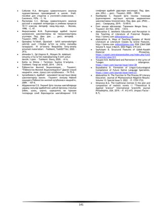 141
• Соболев Н.А. Методика сравнительного анализа
художественных произведений в школе. Учеб.
пособие для стеднтов и учителей-словесников. –
Смоленск, 1976. – С. 16.
• Распопова С.С. Методы сравнительного анализа
русской и мировой литературы в учебном процессе
10-11 классов. Автореф. канд.пед.наук. – Москва,
1998. – С. 47.
• Мирқосимова М.М. Ўқувчиларда адабий таҳлил
малакасини шакллантириш ва такомиллаштириш
усуллари. Пед. фан. док. ... дисс. автореф. –
Тошкент, 1995. – 25-б.
• Qozoqboy Yo‘ldosh. Qiyoslash – tahlil samaradorligini
oshirish usuli //Global ta’lim va milliy metodika
taraqqiyoti. IV an’anaviy Respublika ilmiy-amaliy
anjumani materiallari. –Toshkent, ToshDO‘TAU, 2020. –
29-b.
• Аhmedov S., Qo‘chqorov R., Rizayev Sh. Adabiyot:
Umumiy o‘rta ta’lim maktablarining 5-sinfi uchun
darslik. I qism. – Toshkent: Sharq, 2020. – 41-b.
• Kalila va Dimna / Tarjimon: Suyima G‘aniyeva. –
Toshkent: Yangi asr avlodi, 2014. – 243-b.
• Ўзбекистон Миллий Энциклопедия. – Тошкент:
“Ўзбекистон Миллий Энциклопедияси” Давлат илмий
нашриёти. www. ziyouz.com кутубхонаси. – 74–75-б.
• Ҳусанбоева Қ. Адабиёт – маънавият ва мустақил фикр
шакллантириш омили. –Тошкент: Алишер Навоий
номидаги Ўзбекистон миллий кутубхонаси нашриёти,
2009. – 107-б.
• Абдувалитов Е.Б. Умумий ўрта таълим мактабларида
қардош халқлар адабиётини қиёсий ўрганиш (таълим
ўзбек, қозоқ, қирғиз, қорақалпоқ ва туркман
тилларида олиб бориладиган мактабларнинг V–IX
синфлари адабиёт дарслари мисолида). Пед. фан.
док. (DSc) ... дисс. –Тошкент, 2020. – 189-б.
• Камбарова С. Умумий ўрта таълим тизимида
ўқувчиларнинг мустақил мутолаа маданиятини
шакллантириш технологияси. Пед. фан. док. (PhD) ...
дисс. – Самарқанд, 2019. – 53-85-б.
• Eзоп ҳақида афсоналар. Таржимон Меҳри Бону. –
Тошкент: Art flex, 2010. – 134-б.
• Abduvalitov E. Aesthetic Education and Perception in
the Teaching of Literature of Fraternal Peoples.
http://ijmmu.com editor@ijmmu.com
• Abduvalitov N. Ways of Teaching Samples of World
Literature at Literature Classes by Grene Features.
http://ijmmu.com editor@ijmmu.com ISSN 2364-5369
Volume 9, Issue 3 March, 2022 Pages: 219-223.
• Sayfulayev B. Structural Features of Uzbek-Kazakh
Dialectal Phrasemas.
https://cajssh.centralasianstudies.org/index.php/CAJS
SH/article/view/311
• Yusupov B.B. Motherland and Patriotism in the Lyrics of
Tulegen Aibergenov.
https://ijssrr.com/journal/issue/view/28
• Duysabaeva D. Formation of Linguo-Culturological
Competence of Future Native Language Specialists.
https://ijssrr.com/journal/issue/view/21.
• Abduvalitov N. The Function In The Process Of Literary
Education. Journal of Phamaceutical Negative Results:
Volume 13: Special Issue 5: 2022. - P: 1729-1733.
• Omanova М.А. The traditional motives in the plot and
composition of realistic novels // “Theoretical &
Applied Science” International Scientifik journal
Philadelphia, USA. 2019. - P. 412-415. (Impact Factor -
8.7).
 