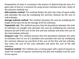 Computation of areas in surveying is the process of determining the area of a
given plot of land or a structure by using various methods and rules. Some of
the common methods are:
Mid-ordinate method: This method divides the plot into strips of equal width
and calculates the area by multiplying the common distance by the sum of
mid-ordinates.
Average ordinate method: This method calculates the area by multiplying the
length of the base line by the average of all the ordinates.
Trapezoidal rule: This method assumes that the boundaries between the ends
of ordinates are straight and calculates the area by multiplying the common
distance by half of the sum of the first and last ordinate and twice the sum of
the intermediate ordinates.
Simpson’s rule: This method assumes that the boundaries between the ends
of ordinates form an arc of a parabola and calculates the area by multiplying
the common distance by one-third of the sum of the first and last ordinate,
four times the sum of the even ordinates and twice the sum of the odd
ordinates.
Graphical method: This method uses a tracing paper with a grid of squares to
count the number of squares enclosed by the plot and multiply it by the area
of one square.
 