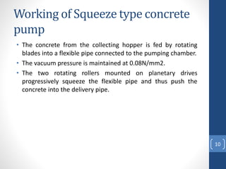 Working of Squeeze type concrete
pump
• The concrete from the collecting hopper is fed by rotating
blades into a flexible pipe connected to the pumping chamber.
• The vacuum pressure is maintained at 0.08N/mm2.
• The two rotating rollers mounted on planetary drives
progressively squeeze the flexible pipe and thus push the
concrete into the delivery pipe.
10
 