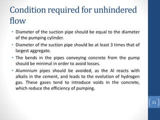 Condition required for unhindered
flow
• Diameter of the suction pipe should be equal to the diameter
of the pumping cylinder.
• Diameter of the suction pipe should be at least 3 times that of
largest aggregate.
• The bends in the pipes conveying concrete from the pump
should be minimal in order to avoid losses.
• Aluminium pipes should be avoided, as the Al reacts with
alkalis in the cement, and leads to the evolution of hydrogen
gas. These gases tend to introduce voids in the concrete,
which reduce the efficiency of pumping.
11
 