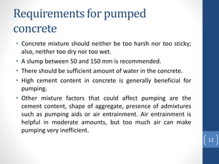 Requirements for pumped
concrete
• Concrete mixture should neither be too harsh nor too sticky;
also, neither too dry nor too wet.
• A slump between 50 and 150 mm is recommended.
• There should be sufficient amount of water in the concrete.
• High cement content in concrete is generally beneficial for
pumping.
• Other mixture factors that could affect pumping are the
cement content, shape of aggregate, presence of admixtures
such as pumping aids or air entrainment. Air entrainment is
helpful in moderate amounts, but too much air can make
pumping very inefficient.
12
 