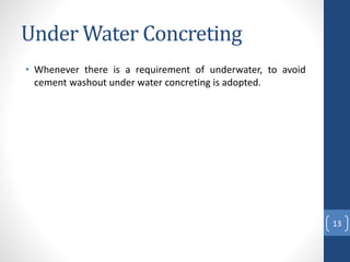 Under Water Concreting
• Whenever there is a requirement of underwater, to avoid
cement washout under water concreting is adopted.
13
 