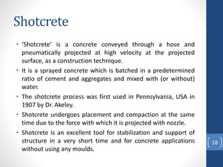 Shotcrete
• ‘Shotcrete’ is a concrete conveyed through a hose and
pneumatically projected at high velocity at the projected
surface, as a construction technique.
• It is a sprayed concrete which is batched in a predetermined
ratio of cement and aggregates and mixed with (or without)
water.
• The shotcrete process was first used in Pennsylvania, USA in
1907 by Dr. Akeley.
• Shotcrete undergoes placement and compaction at the same
time due to the force with which it is projected with nozzle.
• Shotcrete is an excellent tool for stabilization and support of
structure in a very short time and for concrete applications
without using any moulds.
18
 