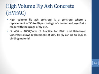 High Volume Fly Ash Concrete
(HVFAC)
• High volume fly ash concrete is a concrete where a
replacement of 50 to 60 percentage of cement and w/c<0.4 is
made with the usage of fly ash.
• IS: 456 – 2000(Code of Practice for Plain and Reinforced
Concrete) allows replacement of OPC by Fly ash up to 35% as
binding material.
24
 
