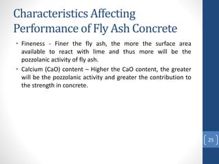 Characteristics Affecting
Performance of Fly Ash Concrete
• Fineness - Finer the fly ash, the more the surface area
available to react with lime and thus more will be the
pozzolanic activity of fly ash.
• Calcium (CaO) content – Higher the CaO content, the greater
will be the pozzolanic activity and greater the contribution to
the strength in concrete.
25
 