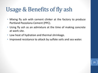 Usage & Benefits of fly ash
• Mixing fly ash with cement clinker at the factory to produce
Portland Pozzolana Cement (PPC).
• Using fly ash as an admixture at the time of making concrete
at work site.
• Low heat of hydration and thermal shrinkage.
• Improved resistance to attack by sulfate soils and sea water.
26
 