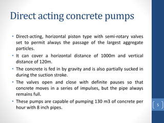 Direct acting concrete pumps
• Direct-acting, horizontal piston type with semi-rotary valves
set to permit always the passage of the largest aggregate
particles.
• It can cover a horizontal distance of 1000m and vertical
distance of 120m.
• The concrete is fed in by gravity and is also partially sucked in
during the suction stroke.
• The valves open and close with definite pauses so that
concrete moves in a series of impulses, but the pipe always
remains full.
• These pumps are capable of pumping 130 m3 of concrete per
hour with 8 inch pipes.
5
 