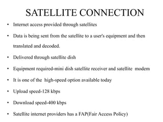 SATELLITE CONNECTION
• Internet access provided through satellites

• Data is being sent from the satellite to a user's equipment and then

   translated and decoded.

• Delivered through satellite dish

• Equipment required-mini dish satellite receiver and satellite modem

• It is one of the high-speed option available today

• Upload speed-128 kbps

• Download speed-400 kbps

• Satellite internet providers has a FAP(Fair Access Policy)
 