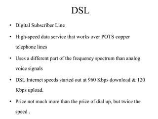 DSL
• Digital Subscriber Line

• High-speed data service that works over POTS copper
  telephone lines

• Uses a different part of the frequency spectrum than analog
  voice signals

• DSL Internet speeds started out at 960 Kbps download & 120
  Kbps upload.

• Price not much more than the price of dial up, but twice the
  speed .
 