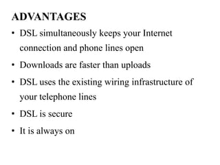 ADVANTAGES
• DSL simultaneously keeps your Internet
  connection and phone lines open
• Downloads are faster than uploads
• DSL uses the existing wiring infrastructure of
  your telephone lines
• DSL is secure
• It is always on
 