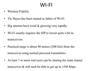 WI-FI
• Wireless Fidelity

• Vic Hayes has been named as father of Wi-Fi

• Big internet buzz word & growing very rapidly

• Wi-Fi usually requires the ISP to invest quite a bit in

  transceivers

• Practical range is about 90 meters (300 feet) from the

  transceiver using normal powered transmitters

• At least 7 or more end users can be sharing the same master

  transceiver & still each be able to get up to 1544 Kbps.
 