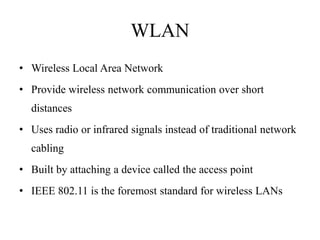 WLAN
• Wireless Local Area Network
• Provide wireless network communication over short
  distances
• Uses radio or infrared signals instead of traditional network
  cabling
• Built by attaching a device called the access point
• IEEE 802.11 is the foremost standard for wireless LANs
 