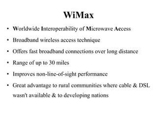 WiMax
• Worldwide Interoperability of Microwave Access
• Broadband wireless access technique
• Offers fast broadband connections over long distance
• Range of up to 30 miles
• Improves non-line-of-sight performance
• Great advantage to rural communities where cable & DSL
  wasn't available & to developing nations
 