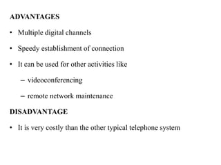 ADVANTAGES

• Multiple digital channels

• Speedy establishment of connection

• It can be used for other activities like

   – videoconferencing

   – remote network maintenance

DISADVANTAGE

• It is very costly than the other typical telephone system
 