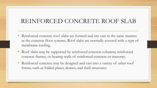 REINFORCED CONCRETE ROOF SLAB
• Reinforced concrete roof slabs are formed and site cast in the same manner
as the concrete floor systems. Roof slabs are normally covered with a type of
membrane roofing.
• Roof slabs may be supported by reinforced concrete columns, reinforced
concrete frames, or bearing walls of reinforced concrete or masonry.
• Reinforced concrete may be designed and cast into a variety of other roof
forms, such as folded plates, domes, and shell structures
 
