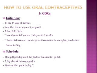 1- COCs
 Initiation:
- In the 1st day of menses
- Sure that the women not pregnant
- After child birth:
* Non-breastfed women: delay until 6 weeks
* Breastfed women: can delay until 6 months in complete, exclusive
breastfeeding.
 Schedule:
- One pill per day until the pack is finished (21 pills).
- 7 days break between packs
- Start another pack in day 7
 