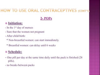 2- POPs
 Initiation:
- In the 1st day of menses
- Sure that the women not pregnant
- After child birth:
* Non-breastfed women: can start immediately.
* Breastfed women: can delay until 6 weeks
 Schedule:
- One pill per day at the same time daily until the pack is finished (28
pills).
- no breaks between packs
 