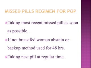 Taking most recent missed pill as soon
as possible.
If not breastfed woman abstain or
backup method used for 48 hrs.
Taking nest pill at regular time.
 