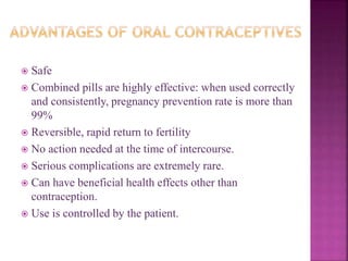  Safe
 Combined pills are highly effective: when used correctly
and consistently, pregnancy prevention rate is more than
99%
 Reversible, rapid return to fertility
 No action needed at the time of intercourse.
 Serious complications are extremely rare.
 Can have beneficial health effects other than
contraception.
 Use is controlled by the patient.
 