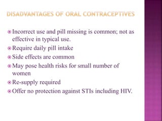  Incorrect use and pill missing is common; not as
effective in typical use.
 Require daily pill intake
 Side effects are common
 May pose health risks for small number of
women
 Re-supply required
 Offer no protection against STIs including HIV.
 