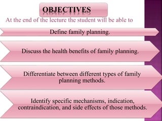 OBJECTIVES
Define family planning.
Discuss the health benefits of family planning.
Differentiate between different types of family
planning methods.
Identify specific mechanisms, indication,
contraindication, and side effects of those methods.
At the end of the lecture the student will be able to
 