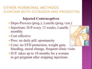 Injected Contraceptives
 Depo-Provera (prog.); Lunelle (prog.+est.)
 Injections: D-P every 12 weeks; Lunelle
monthly
 Cost effective
 Pros: no daily pill; spontaneity
 Cons: no STD protection, weight gain,
bleeding, mood change, frequent clinic visits
 D-P: takes up to 10 months for a woman
to get pregnant after stopping injections
 