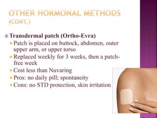 Transdermal patch (Ortho-Evra)
 Patch is placed on buttock, abdomen, outer
upper arm, or upper torso
 Replaced weekly for 3 weeks, then a patch-
free week
 Cost less than Nuvaring
 Pros: no daily pill; spontaneity
 Cons: no STD protection, skin irritation
 