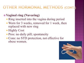  Vaginal ring (Nuvaring)
 Ring inserted into the vagina during period
 Worn for 3 weeks, removed for 1 week, then
replaced with new ring
 Highly Cost
 Pros: no daily pill; spontaneity
 Cons: no STD protection, not effective for
obese women.
 