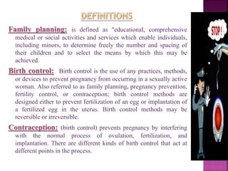Family planning: is defined as "educational, comprehensive
medical or social activities and services which enable individuals,
including minors, to determine freely the number and spacing of
their children and to select the means by which this may be
achieved.
Birth control: Birth control is the use of any practices, methods,
or devices to prevent pregnancy from occurring in a sexually active
woman. Also referred to as family planning, pregnancy prevention,
fertility control, or contraception; birth control methods are
designed either to prevent fertilization of an egg or implantation of
a fertilized egg in the uterus. Birth control methods may be
reversible or irreversible.
Contraception: (birth control) prevents pregnancy by interfering
with the normal process of ovulation, fertilization, and
implantation. There are different kinds of birth control that act at
different points in the process.
 