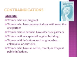 Absolute:
 Women who are pregnant.
 Women who have unprotected sex with more than
one partner.
 Women whose partners have other sex partners.
 Women with unexplained vaginal bleeding.
 Women with infections such as gonorrhea,
chlamydia, or cervicitis.
 Women who have an active, recent, or frequent
pelvic infections.
 
