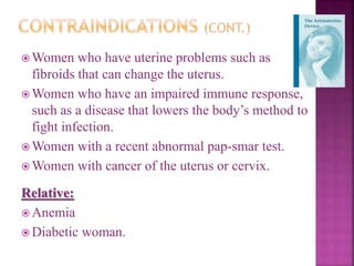  Women who have uterine problems such as
fibroids that can change the uterus.
 Women who have an impaired immune response,
such as a disease that lowers the body’s method to
fight infection.
 Women with a recent abnormal pap-smar test.
 Women with cancer of the uterus or cervix.
Relative:
 Anemia
 Diabetic woman.
 