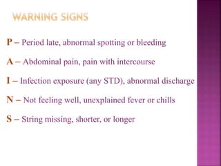 P – Period late, abnormal spotting or bleeding
A – Abdominal pain, pain with intercourse
I – Infection exposure (any STD), abnormal discharge
N – Not feeling well, unexplained fever or chills
S – String missing, shorter, or longer
 