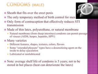  Sheath that fits over the erect penis
 The only temporary method of birth control for men
 Only form of contraception that effectively reduces STI
transmission
 Made of thin latex, polyurethane, or natural membrane
 Natural membrane (from sheep intestines) condoms can permit passage
of viruses (AIDS, herpes, hepatitis, HPV)
 Many varieties
 Different features, shapes, textures, colors, flavors
 Some “extended pleasure” types have a desensitizing agent on the
inside to delay ejaculation
 Lubricated or nonlubricated
 Note: average shelf life of condoms is 5 years; not to be
stored in hot places (heat can deteriorate the latex)
 