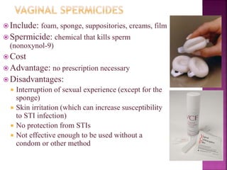  Include: foam, sponge, suppositories, creams, film
 Spermicide: chemical that kills sperm
(nonoxynol-9)
 Cost
 Advantage: no prescription necessary
 Disadvantages:
 Interruption of sexual experience (except for the
sponge)
 Skin irritation (which can increase susceptibility
to STI infection)
 No protection from STIs
 Not effective enough to be used without a
condom or other method
 