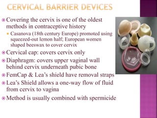  Covering the cervix is one of the oldest
methods in contraceptive history
 Casanova (18th century Europe) promoted using
squeezed-out lemon half; European women
shaped beeswax to cover cervix
 Cervical cap: covers cervix only
 Diaphragm: covers upper vaginal wall
behind cervix underneath pubic bone
 FemCap & Lea’s shield have removal straps
 Lea’s Shield allows a one-way flow of fluid
from cervix to vagina
 Method is usually combined with spermicide
 