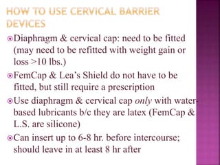 Diaphragm & cervical cap: need to be fitted
(may need to be refitted with weight gain or
loss >10 lbs.)
FemCap & Lea’s Shield do not have to be
fitted, but still require a prescription
Use diaphragm & cervical cap only with water-
based lubricants b/c they are latex (FemCap &
L.S. are silicone)
Can insert up to 6-8 hr. before intercourse;
should leave in at least 8 hr after
 