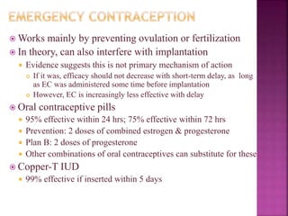  Works mainly by preventing ovulation or fertilization
 In theory, can also interfere with implantation
 Evidence suggests this is not primary mechanism of action
 If it was, efficacy should not decrease with short-term delay, as long
as EC was administered some time before implantation
 However, EC is increasingly less effective with delay
 Oral contraceptive pills
 95% effective within 24 hrs; 75% effective within 72 hrs
 Prevention: 2 doses of combined estrogen & progesterone
 Plan B: 2 doses of progesterone
 Other combinations of oral contraceptives can substitute for these
 Copper-T IUD
 99% effective if inserted within 5 days
 
