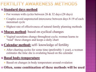  Standard days method
 For women with cycles between 26 & 32 days (28 days)
 Couples avoid unprotected intercourse between days 8-19 of each
menstrual cycle
 Highest rate of effectiveness of natural family planning methods
 Mucus method: based on cyclical changes
 Vaginal secretions change throughout cycle; woman learns to
“read” these changes and keeps a daily chart
 Calendar method: self- knowledge of fertility
 After charting cycles for some time (preferably 1 year), a woman
estimates the time she is ovulating based on the calendar
 Basal body-temperature
 Based on changes in body temperature around ovulation
 Often, some combination of these methods will be used
 