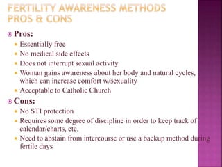  Pros:
 Essentially free
 No medical side effects
 Does not interrupt sexual activity
 Woman gains awareness about her body and natural cycles,
which can increase comfort w/sexuality
 Acceptable to Catholic Church
 Cons:
 No STI protection
 Requires some degree of discipline in order to keep track of
calendar/charts, etc.
 Need to abstain from intercourse or use a backup method during
fertile days
 