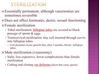 Essentially permanent, although vasectomies are
sometimes reversible
 Does not affect hormones, desire, sexual functioning
 Female sterilization
 Tubal sterilization: fallopian tubes are severed to block
passage of sperm & eggs
 Transcervical sterilization: tiny coil inserted through cervix
into fallopian tubes
 Coil promotes tissue growth that, after 3 months, blocks fallopian
tubes
 Male sterilization (vasectomy)
 Safer, less expensive, fewer complications than female
sterilization
 Cutting and closing vas deferens (ducts that carry sperm)
 