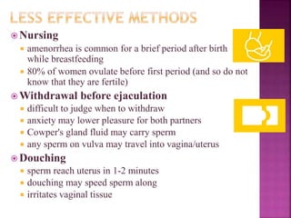  Nursing
 amenorrhea is common for a brief period after birth
while breastfeeding
 80% of women ovulate before first period (and so do not
know that they are fertile)
 Withdrawal before ejaculation
 difficult to judge when to withdraw
 anxiety may lower pleasure for both partners
 Cowper's gland fluid may carry sperm
 any sperm on vulva may travel into vagina/uterus
 Douching
 sperm reach uterus in 1-2 minutes
 douching may speed sperm along
 irritates vaginal tissue
 