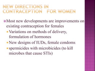 Most new developments are improvements on
existing contraception for females
 Variations on methods of delivery,
formulation of hormones
 New designs of IUDs, female condoms
 spermicides with microbicides (to kill
microbes that cause STIs)
 