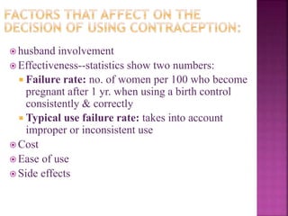  husband involvement
 Effectiveness--statistics show two numbers:
 Failure rate: no. of women per 100 who become
pregnant after 1 yr. when using a birth control
consistently & correctly
 Typical use failure rate: takes into account
improper or inconsistent use
 Cost
 Ease of use
 Side effects
 