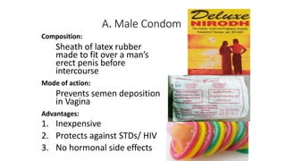 A. Male Condom
Composition:
Sheath of latex rubber
made to fit over a man’s
erect penis before
intercourse
Mode of action:
Prevents semen deposition
in Vagina
Advantages:
1. Inexpensive
2. Protects against STDs/ HIV
3. No hormonal side effects
 