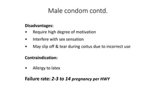 Male condom contd.
Disadvantages:
• Require high degree of motivation
• Interfere with sex sensation
• May slip off & tear during coitus due to incorrect use
Contraindication:
• Allergy to latex
Failure rate: 2-3 to 14 pregnancy per HWY
 