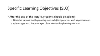 Specific Learning Objectives (SLO)
• After the end of the lecture, students should be able to:
• Describe various family planning methods (temporary as well as permanent).
• Advantages and disadvantages of various family planning methods.
 