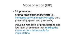 Mode of action (IUD)
• 3rd generation:
Mainly local hormonal effects i.e.
increased cervical mucus viscosity thus
preventing sperm entry in cervix,
inducing high level of progesterone and
low level of estrogen thus making the
endometrium unfavorable for
implantation.
 