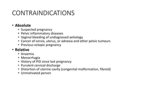CONTRAINDICATIONS
• Absolute
• Suspected pregnancy
• Pelvic inflammatory diseases
• Vaginal bleeding of undiagnosed aetiology
• Cancer of cervix, uterus, or adnexia and other pelvic tumours
• Previous ectopic pregnancy
• Relative
• Anaemia
• Menorrhagia
• History of PID since last pregnancy
• Purulent cervical discharge
• Distortion of uterine cavity (congenital malformation, fibroid)
• Unmotivated person
 