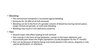 • Bleeding
• The commonest complaint is increased vaginal bleeding
• Accounts for 10-20% of all IUD removals
• Bleeding can be in the form of a greater volume of blood loss during menstruation,
longer menstrual periods, or mid-cycle bleeding.
• Bleeding may result in iron deficiency anaemia.
• Pain
• Second major side effect leading to IUD removal
• Pain may be in the form of low backache, cramps in the lower abdomen and
occasionally pain down the thighs (symptoms usually disappear by the 3rd month)
• Pain can be because of device being incorrectly placed in the uterus, disparity in size,
uterine perforation, or infection)
 